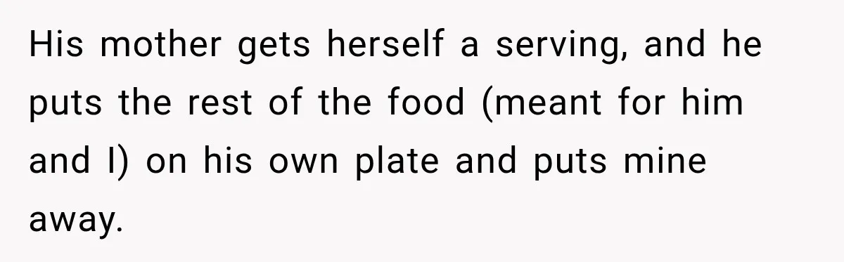 His mother gets herself a serving, and he puts the rest of the food (meant for him and I) on his own plate and puts mine away.