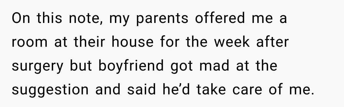 On this note, my parents offered me a room at their house for the week after surgery but boyfriend got mad at the suggestion and said he’d take care of...