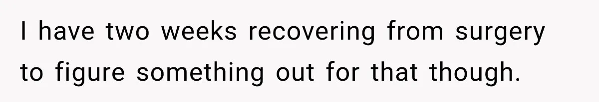 I have two weeks recovering from surgery to figure something out for that though.