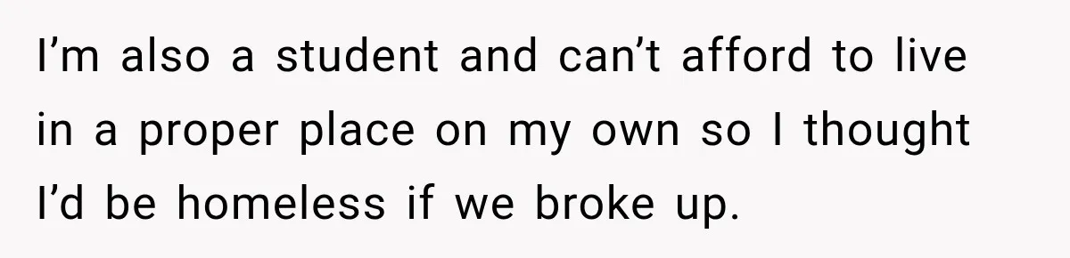 I’m also a student and can’t afford to live in a proper place on my own so I thought I’d be homeless if we broke up.