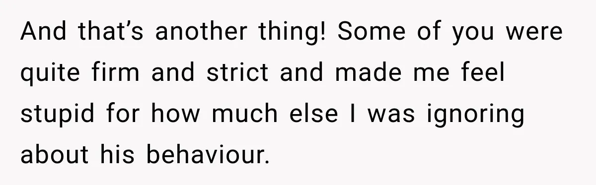 And that’s another thing! Some of you were quite firm and strict and made me feel stupid for how much else I was ignoring about his behaviour.