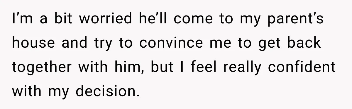 I’m a bit worried he’ll come to my parent’s house and try to convince me to get back together with him, but I feel really confident with my decision.