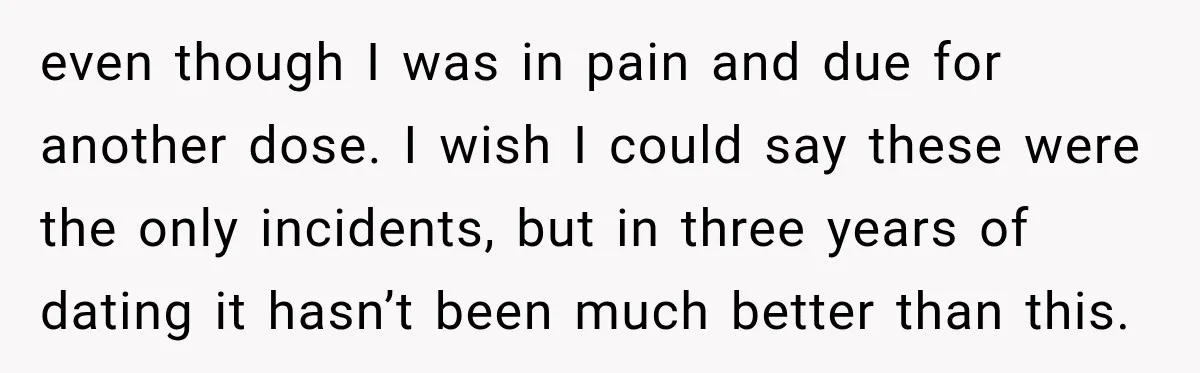 even though I was in pain and due for another dose. I wish I could say these were the only incidents, but in three years of dating it hasn’t been...
