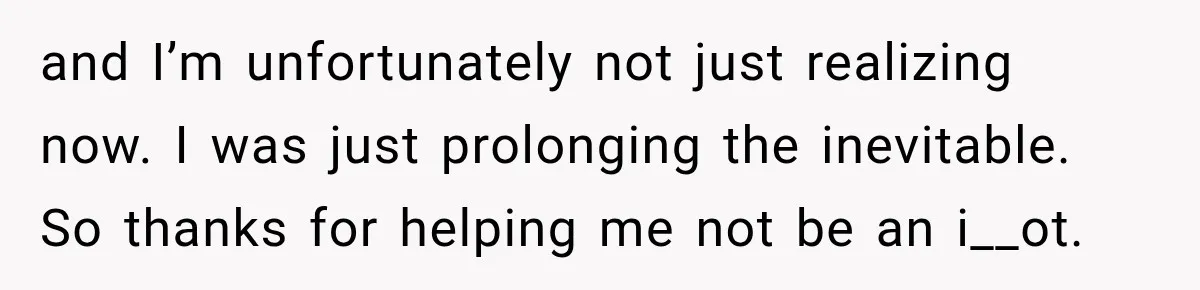 and I’m unfortunately not just realizing now. I was just prolonging the inevitable. So thanks for helping me not be an i__ot.