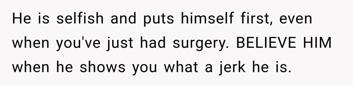 He is selfish and puts himself first, even when you've just had surgery. BELIEVE HIM when he shows you what a jerk he is.