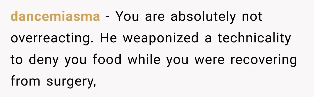 dancemiasma − You are absolutely not overreacting. He weaponized a technicality to deny you food while you were recovering from surgery,