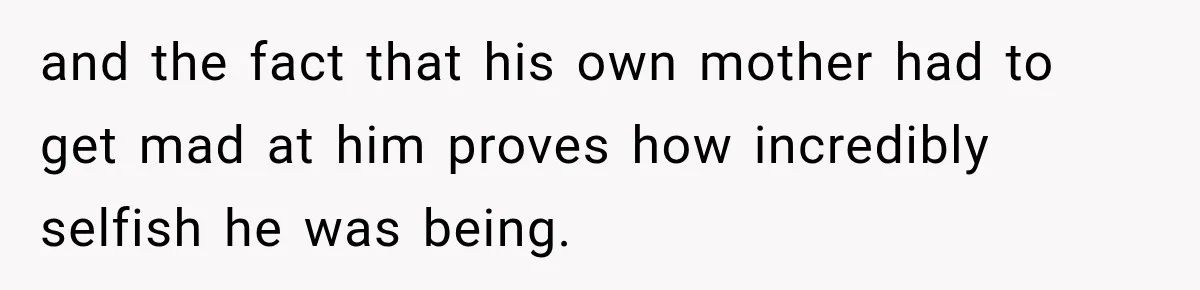 and the fact that his own mother had to get mad at him proves how incredibly selfish he was being.