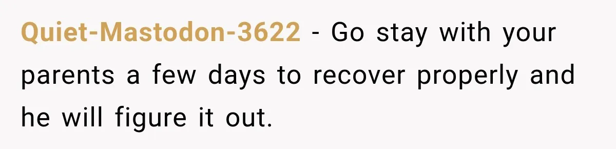Quiet-Mastodon-3622 − Go stay with your parents a few days to recover properly and he will figure it out.
