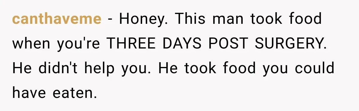canthaveme − Honey. This man took food when you're THREE DAYS POST SURGERY. He didn't help you. He took food you could have eaten.