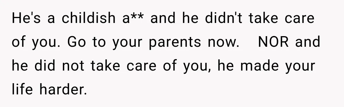He's a childish a** and he didn't take care of you. Go to your parents now.   NOR and he did not take care of you, he made your life harder.