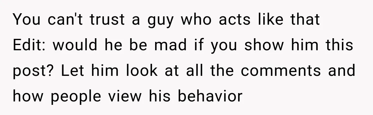 You can't trust a guy who acts like that Edit: would he be mad if you show him this post? Let him look at all the comments and how people...