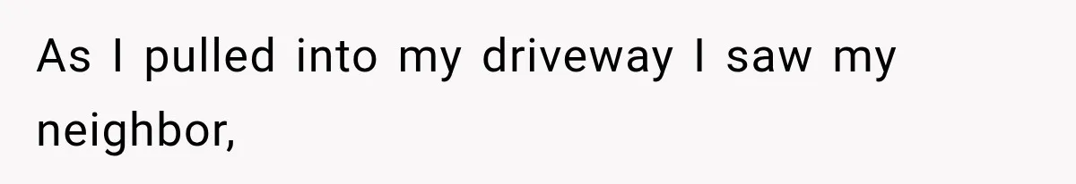 As I pulled into my driveway I saw my neighbor,