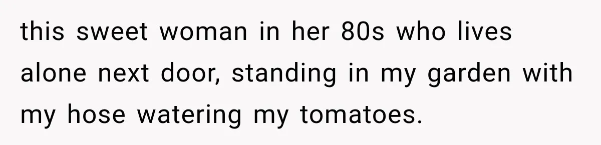 this sweet woman in her 80s who lives alone next door, standing in my garden with my hose watering my tomatoes.