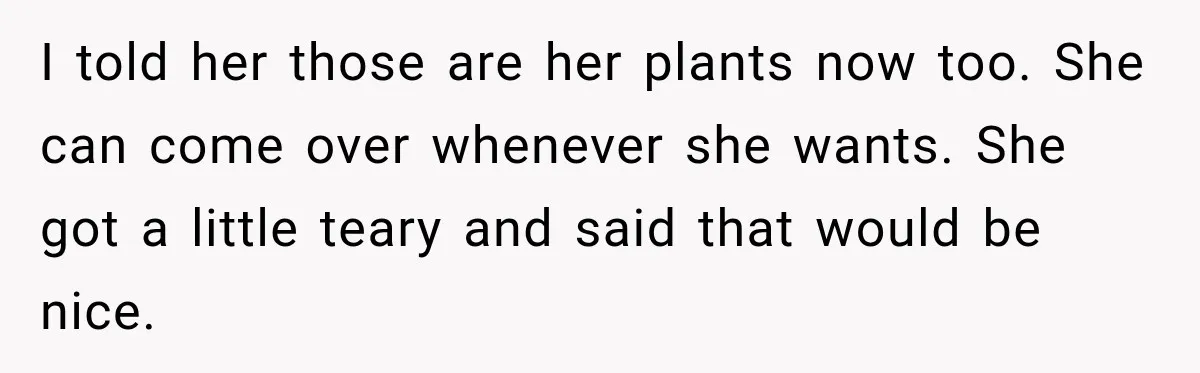 I told her those are her plants now too. She can come over whenever she wants. She got a little teary and said that would be nice.