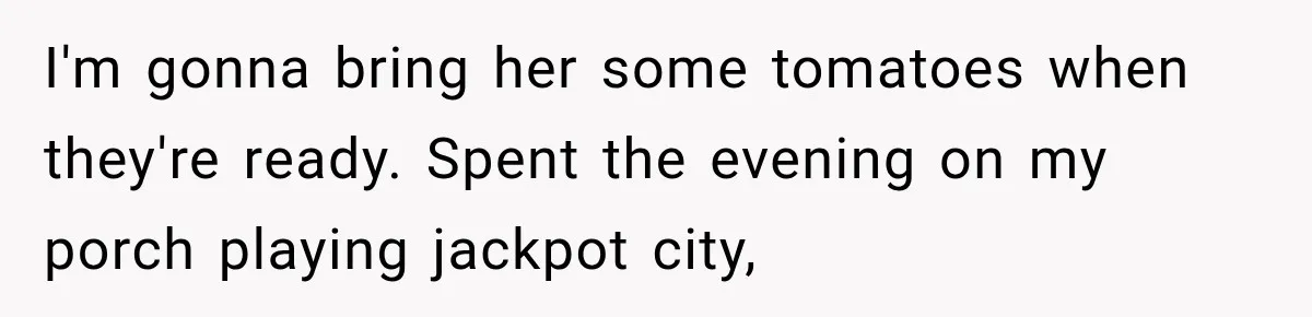 I'm gonna bring her some tomatoes when they're ready. Spent the evening on my porch playing jackpot city,