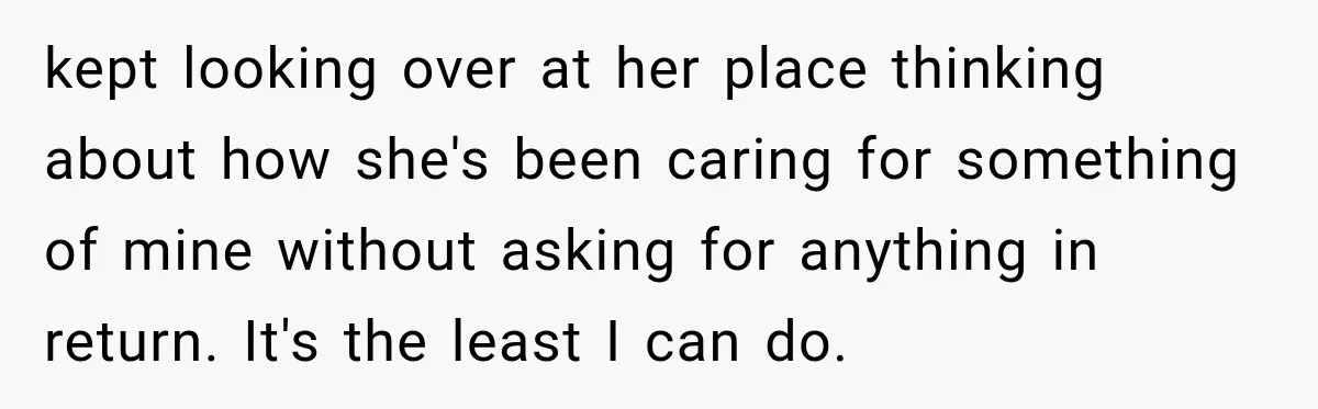 kept looking over at her place thinking about how she's been caring for something of mine without asking for anything in return. It's the least I can do.