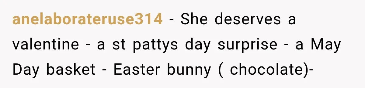 anelaborateruse314 − She deserves a valentine - a st pattys day surprise - a May Day basket - Easter bunny ( chocolate)-