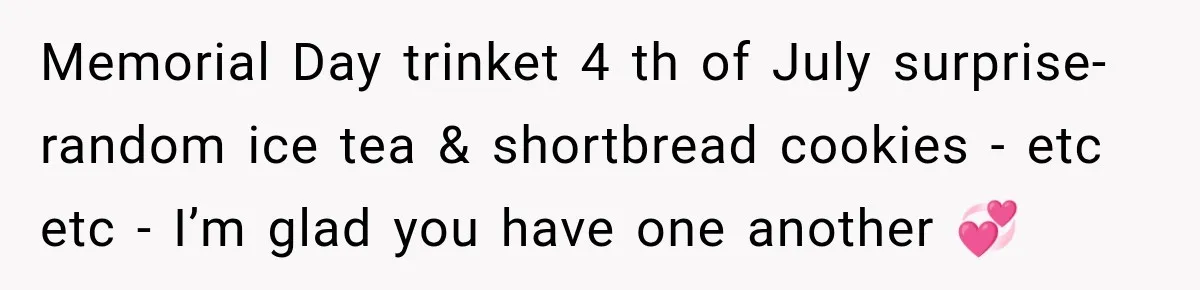 Memorial Day trinket 4 th of July surprise- random ice tea & shortbread cookies - etc etc - I’m glad you have one another 💞