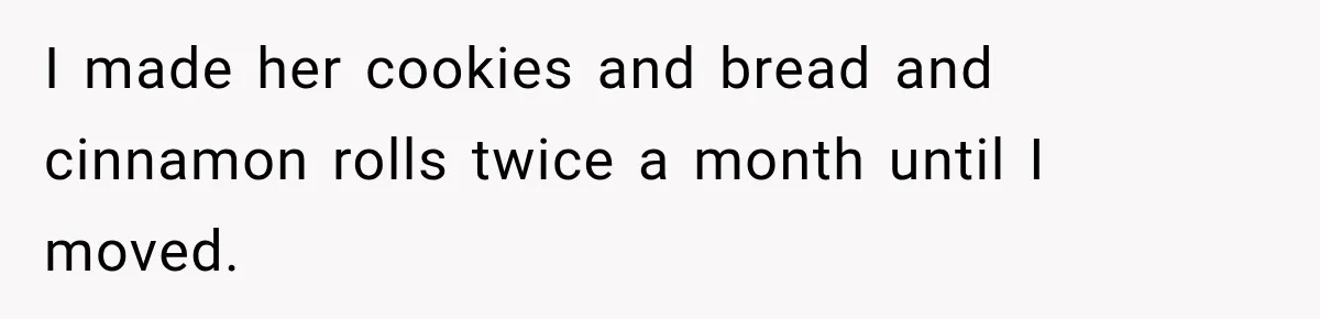 I made her cookies and bread and cinnamon rolls twice a month until I moved.