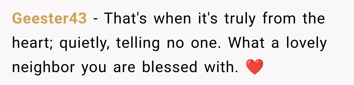 Geester43 − That's when it's truly from the heart; quietly, telling no one. What a lovely neighbor you are blessed with. ❤️