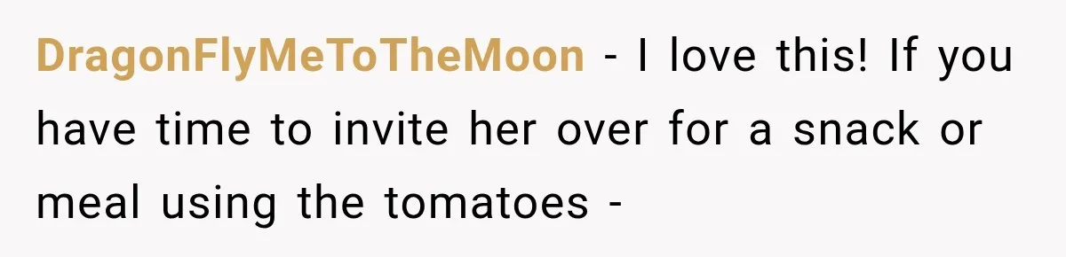 DragonFlyMeToTheMoon − I love this! If you have time to invite her over for a snack or meal using the tomatoes -