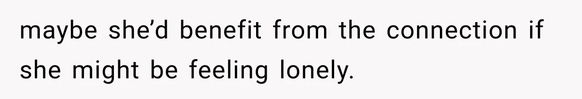 maybe she’d benefit from the connection if she might be feeling lonely.