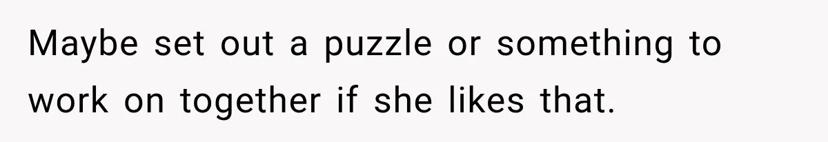 Maybe set out a puzzle or something to work on together if she likes that.