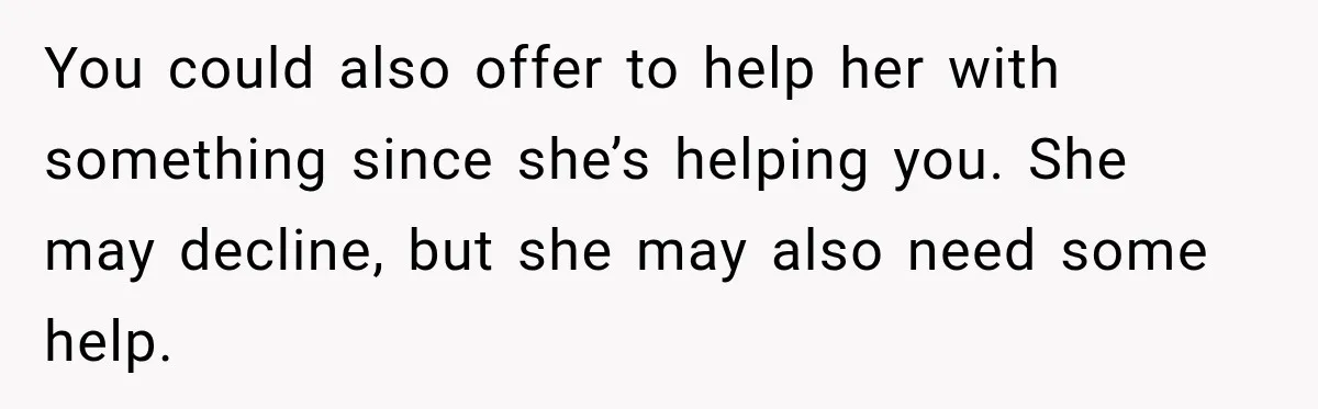 You could also offer to help her with something since she’s helping you. She may decline, but she may also need some help.