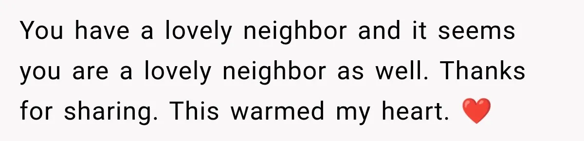 You have a lovely neighbor and it seems you are a lovely neighbor as well. Thanks for sharing. This warmed my heart. ❤️