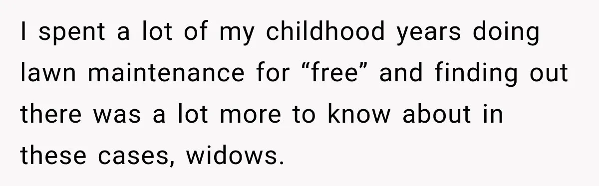 I spent a lot of my childhood years doing lawn maintenance for “free” and finding out there was a lot more to know about in these cases, widows.