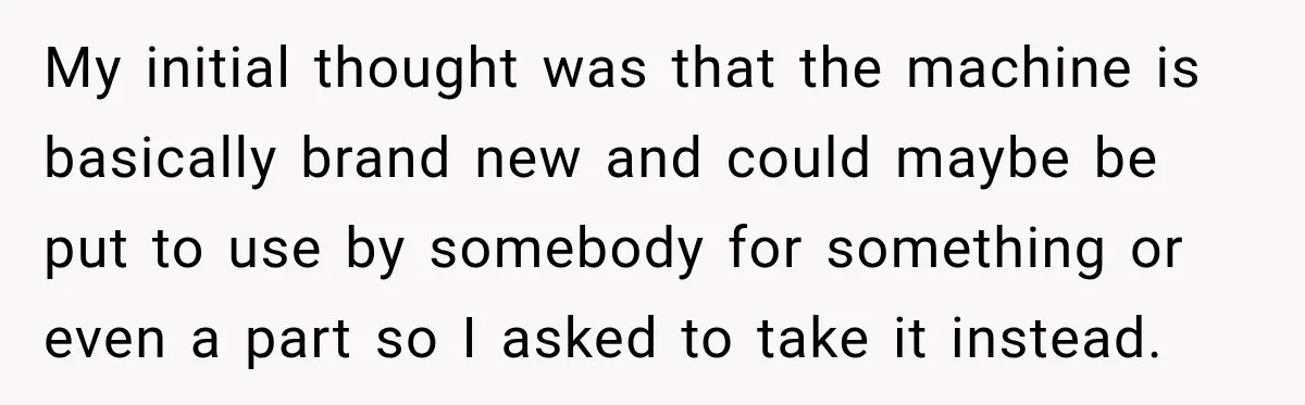My initial thought was that the machine is basically brand new and could maybe be put to use by somebody for something or even a part so I asked to...