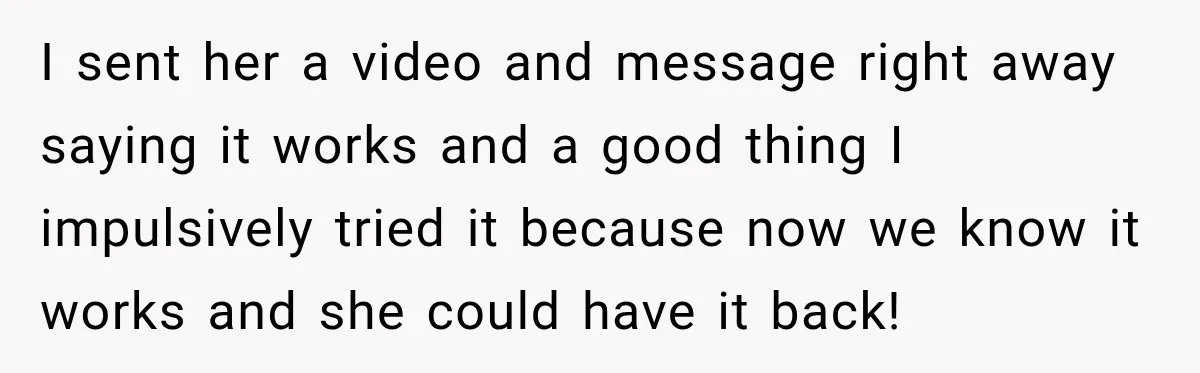 I sent her a video and message right away saying it works and a good thing I impulsively tried it because now we know it works and she could have...