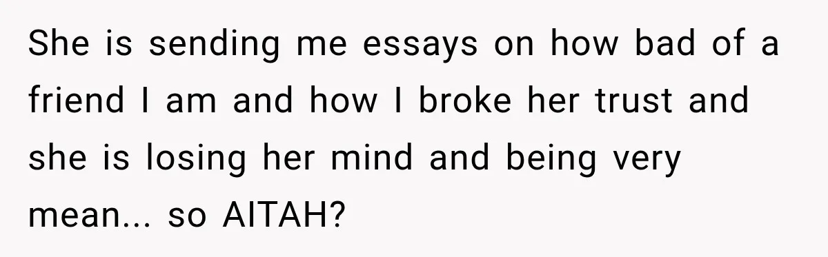 She is sending me essays on how bad of a friend I am and how I broke her trust and she is losing her mind and being very mean... so...