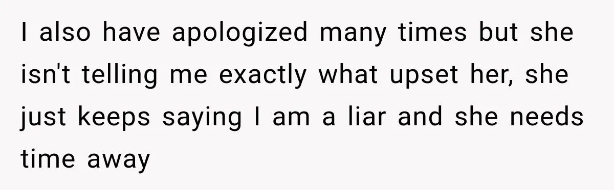 I also have apologized many times but she isn't telling me exactly what upset her, she just keeps saying I am a liar and she needs time away