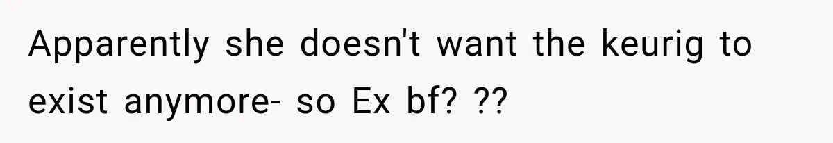 Apparently she doesn't want the keurig to exist anymore- so Ex bf? ??