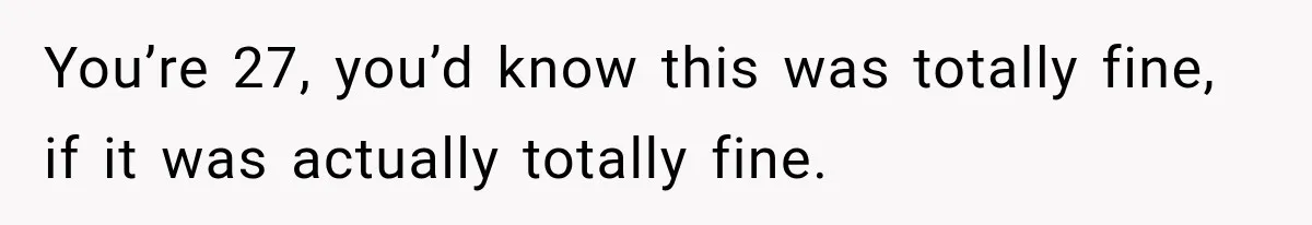 You’re 27, you’d know this was totally fine, if it was actually totally fine.