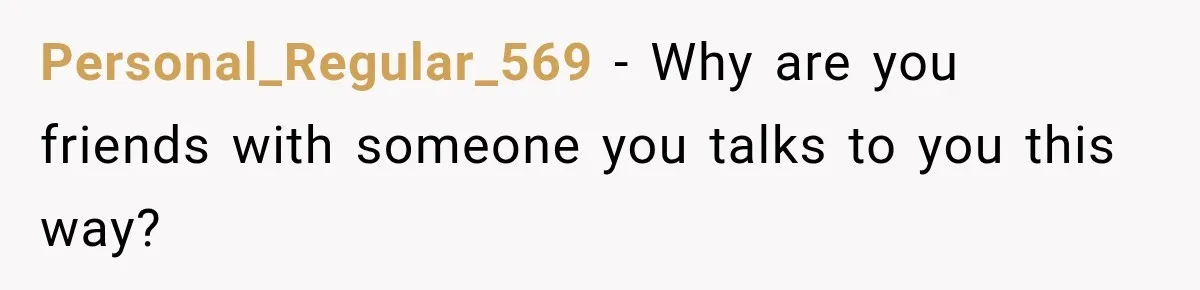 Personal_Regular_569 − Why are you friends with someone you talks to you this way?