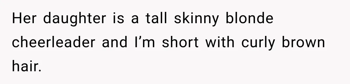 Her daughter is a tall skinny blonde cheerleader and I’m short with curly brown hair.