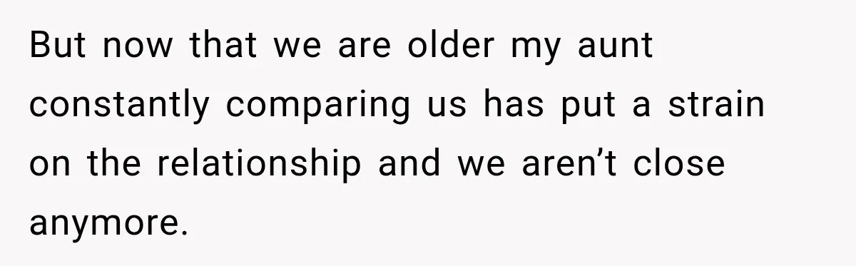 But now that we are older my aunt constantly comparing us has put a strain on the relationship and we aren’t close anymore.