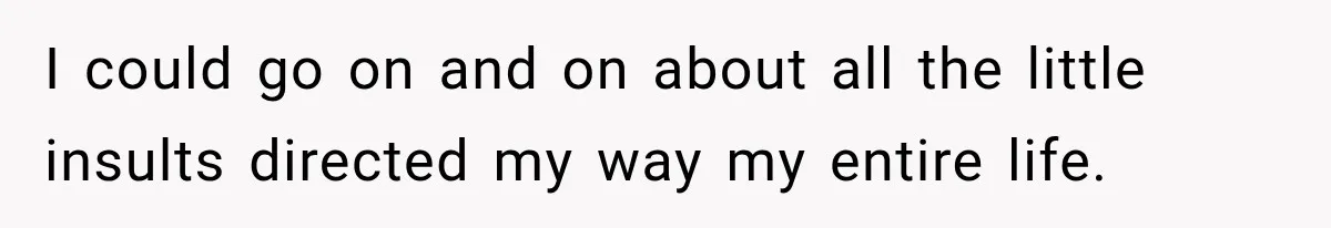 I could go on and on about all the little insults directed my way my entire life.