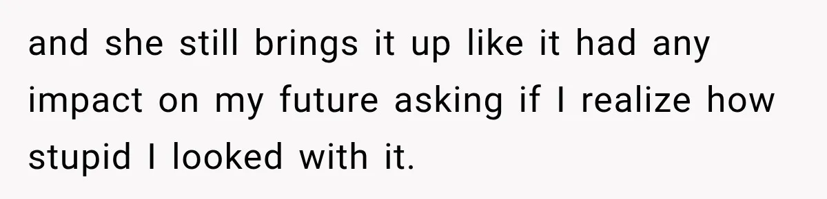 and she still brings it up like it had any impact on my future asking if I realize how stupid I looked with it.