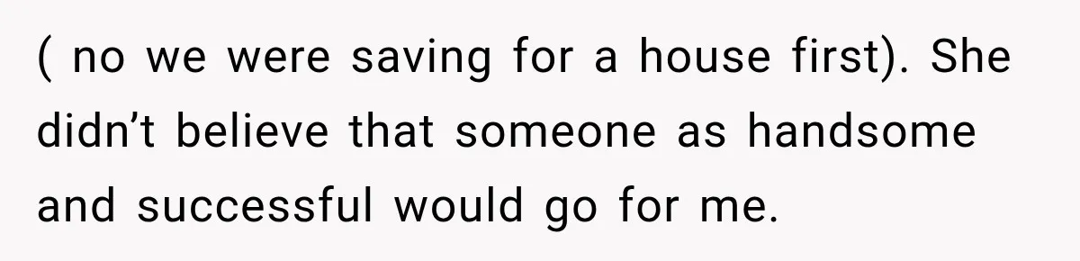 ( no we were saving for a house first). She didn’t believe that someone as handsome and successful would go for me.