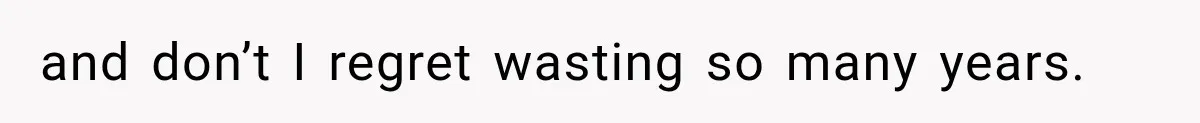 and don’t I regret wasting so many years.