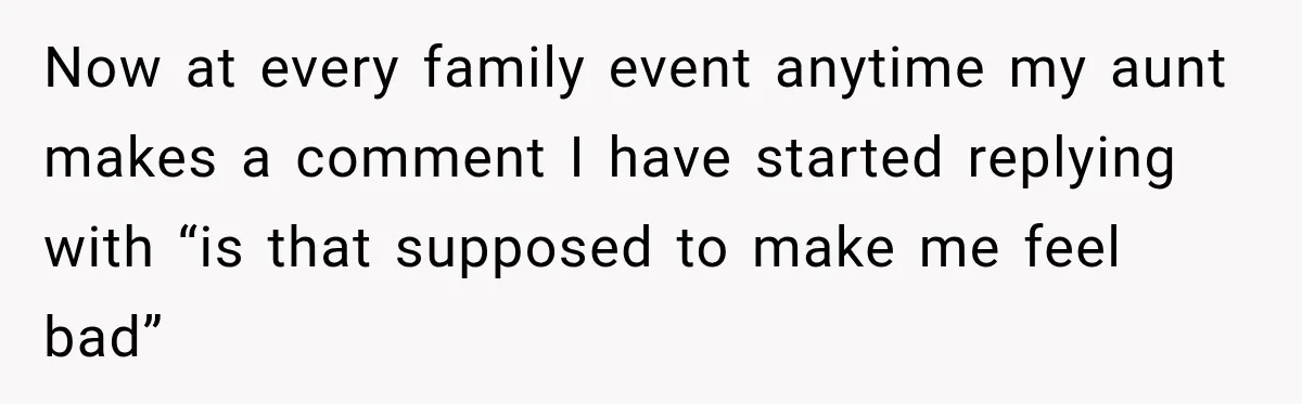 Now at every family event anytime my aunt makes a comment I have started replying with “is that supposed to make me feel bad”