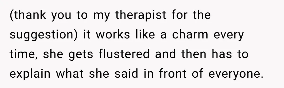 (thank you to my therapist for the suggestion) it works like a charm every time, she gets flustered and then has to explain what she said in front of everyone.