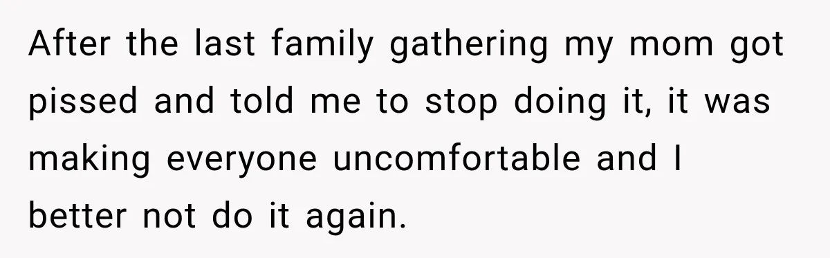 After the last family gathering my mom got pissed and told me to stop doing it, it was making everyone uncomfortable and I better not do it again.