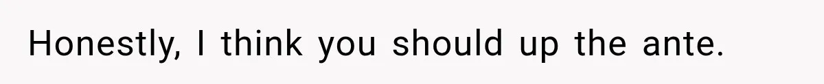 Honestly, I think you should up the ante.