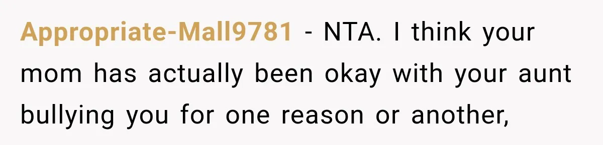 Appropriate-Mall9781 − NTA. I think your mom has actually been okay with your aunt bullying you for one reason or another,