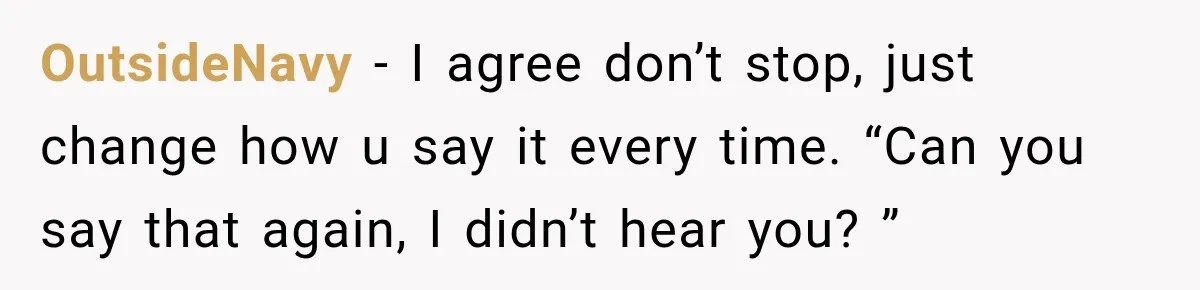 OutsideNavy − I agree don’t stop, just change how u say it every time. “Can you say that again, I didn’t hear you? ”