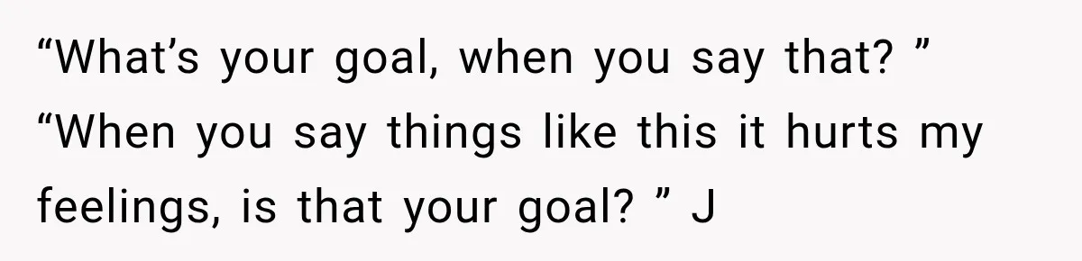 “What’s your goal, when you say that? ” “When you say things like this it hurts my feelings, is that your goal? ” J